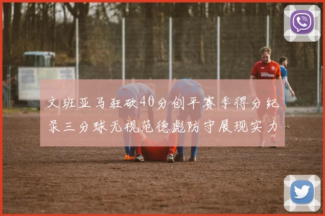 文班亚马狂砍40分创平赛季得分纪录三分球无视范德彪防守展现实力