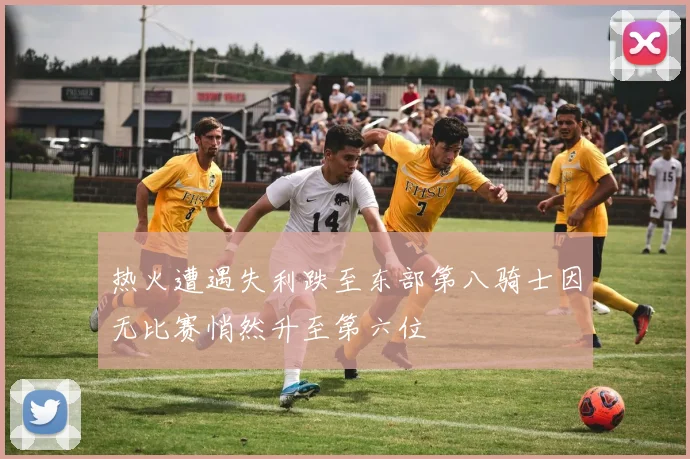 热火遭遇失利跌至东部第八骑士因无比赛悄然升至第六位
