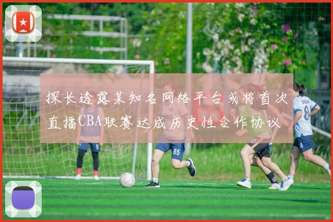 探长透露某知名网络平台或将首次直播CBA联赛达成历史性合作协议