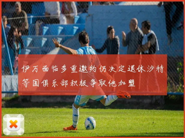 伊万面临多重邀约仍决定退休沙特等国俱乐部积极争取他加盟