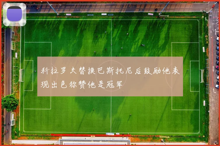 科拉罗夫替换巴斯托尼后鼓励他表现出色称赞他是冠军