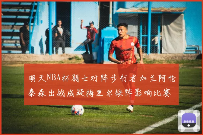 明天NBA杯骑士对阵步行者加兰阿伦泰森出战成疑梅里尔缺阵影响比赛走势
