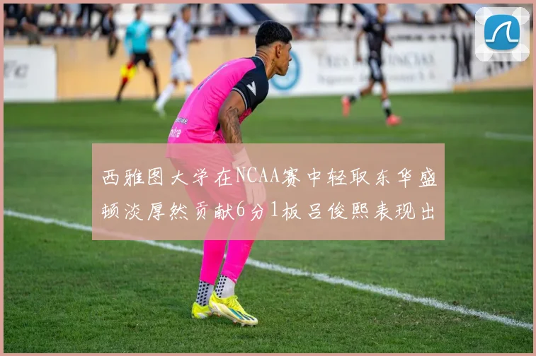 西雅图大学在NCAA赛中轻取东华盛顿淡厚然贡献6分1板吕俊熙表现出色拿下17分5板
