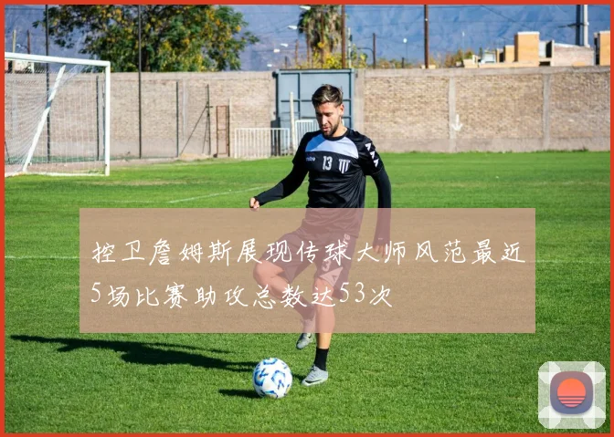 控卫詹姆斯展现传球大师风范最近5场比赛助攻总数达53次
