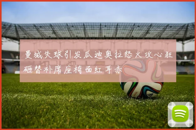 曼城失球引发瓜迪奥拉怒火攻心狂砸替补席座椅面红耳赤