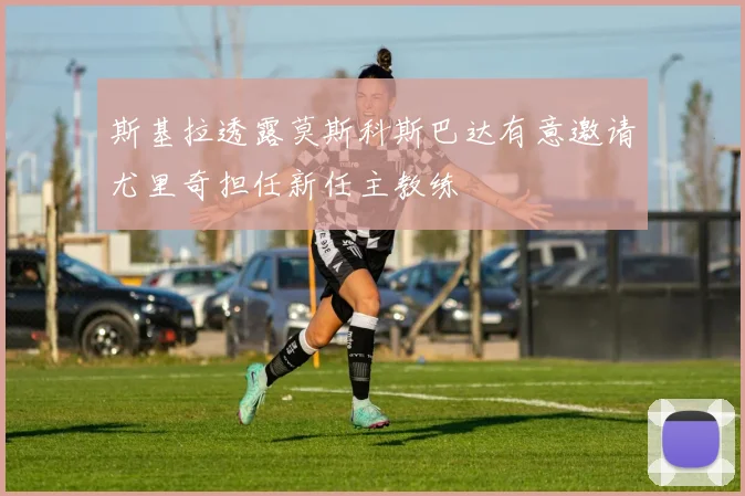 斯基拉透露莫斯科斯巴达有意邀请尤里奇担任新任主教练