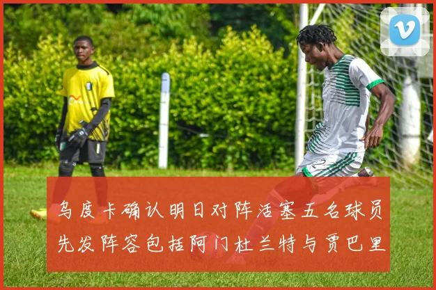 乌度卡确认明日对阵活塞五名球员先发阵容包括阿门杜兰特与贾巴里申京亚当斯