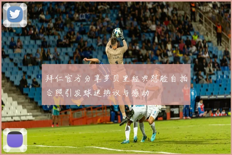 拜仁官方分享罗贝里经典怼脸自拍合照引发球迷热议与感动