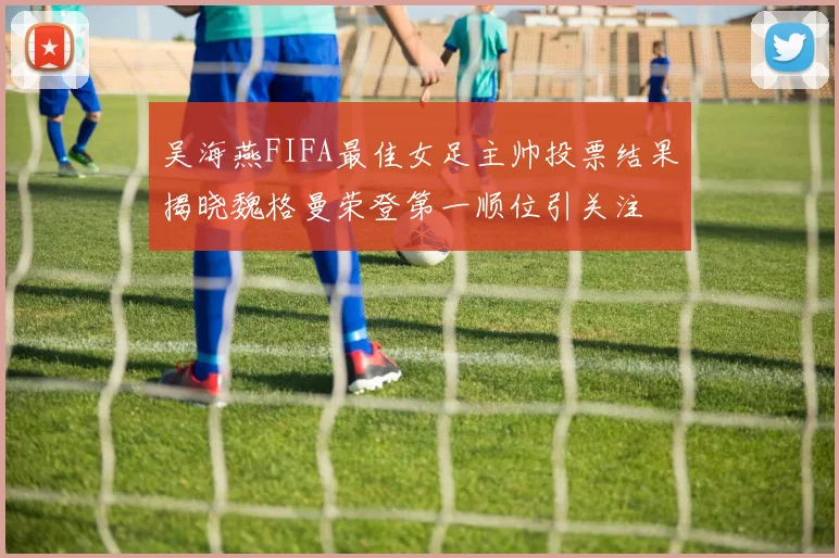吴海燕FIFA最佳女足主帅投票结果揭晓魏格曼荣登第一顺位引关注
