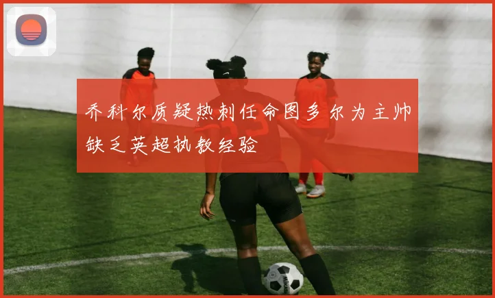乔科尔质疑热刺任命图多尔为主帅缺乏英超执教经验