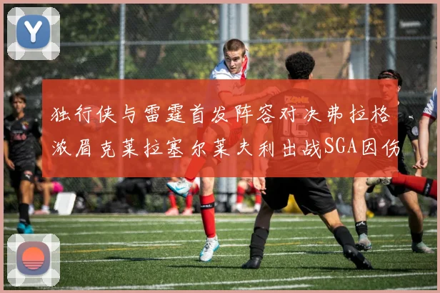 独行侠与雷霆首发阵容对决弗拉格浓眉克莱拉塞尔莱夫利出战SGA因伤缺席