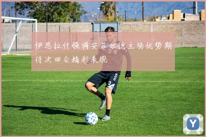 伊恩拉什强调安菲尔德主场优势期待次回合精彩表现
