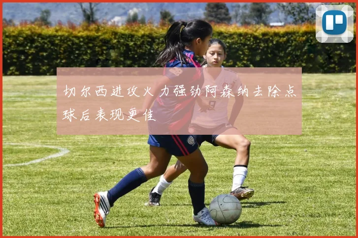 切尔西进攻火力强劲阿森纳去除点球后表现更佳