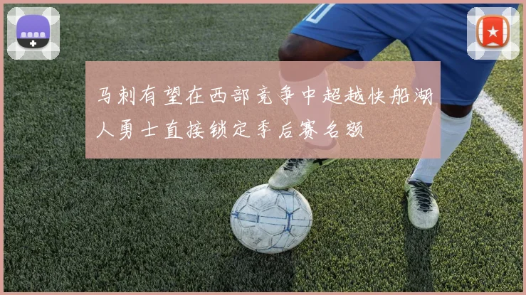 马刺有望在西部竞争中超越快船湖人勇士直接锁定季后赛名额