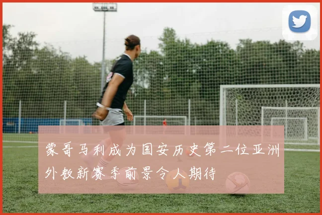 蒙哥马利成为国安历史第二位亚洲外教新赛季前景令人期待