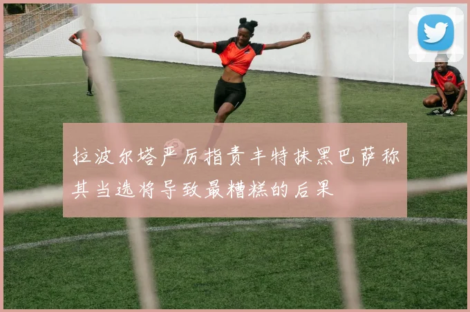 拉波尔塔严厉指责丰特抹黑巴萨称其当选将导致最糟糕的后果