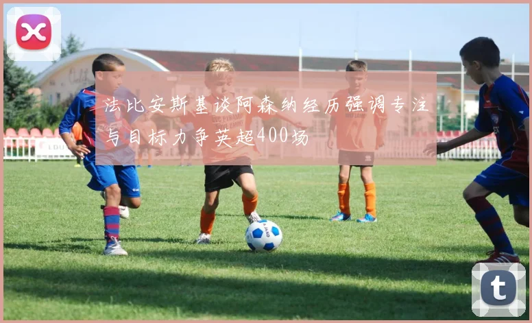 法比安斯基谈阿森纳经历强调专注与目标力争英超400场