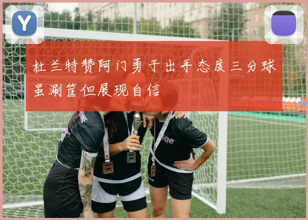 杜兰特赞阿门勇于出手态度三分球虽涮筐但展现自信