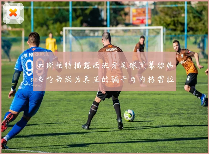 加斯帕特揭露西班牙足球黑幕称弗洛伦蒂诺为真正的骗子与内格雷拉相似