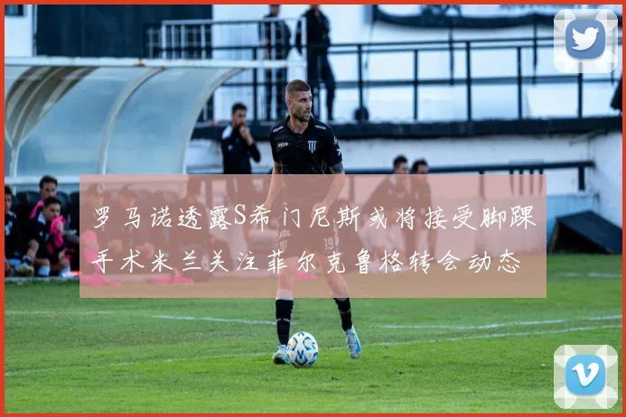 罗马诺透露S希门尼斯或将接受脚踝手术米兰关注菲尔克鲁格转会动态