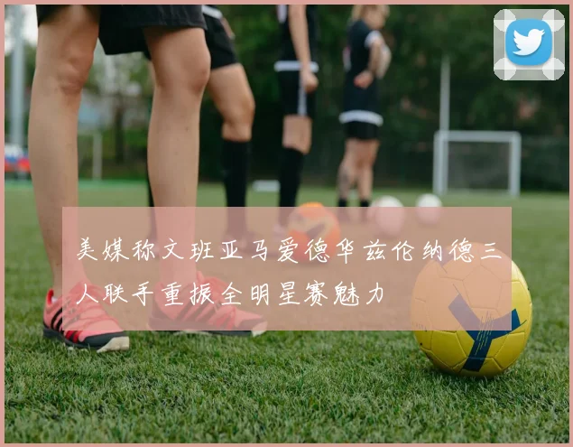美媒称文班亚马爱德华兹伦纳德三人联手重振全明星赛魅力