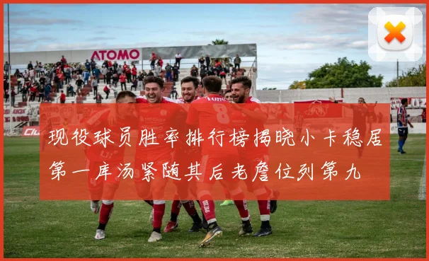 现役球员胜率排行榜揭晓小卡稳居第一库汤紧随其后老詹位列第九