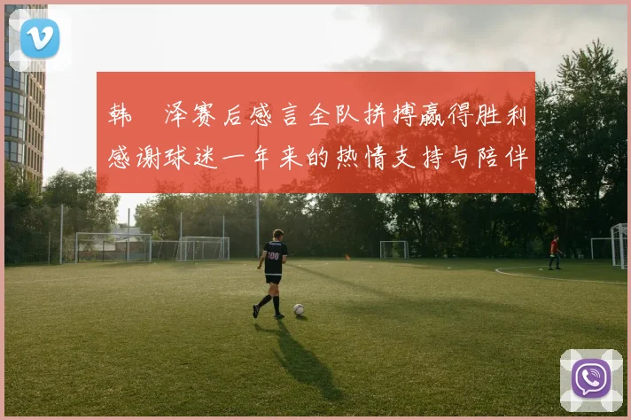 韩镕泽赛后感言全队拼搏赢得胜利感谢球迷一年来的热情支持与陪伴