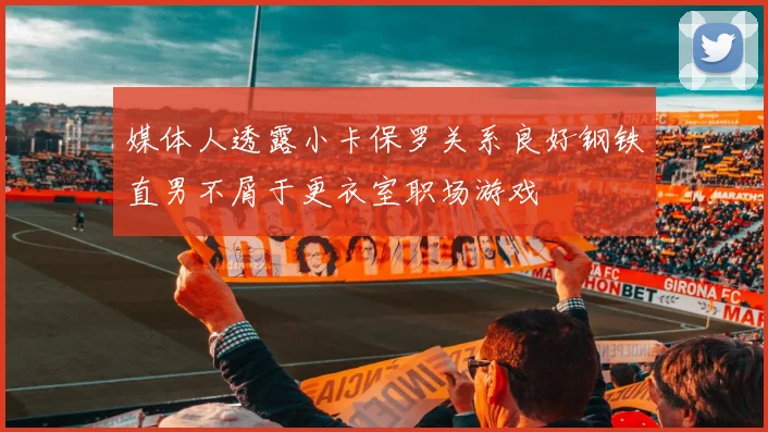媒体人透露小卡保罗关系良好钢铁直男不屑于更衣室职场游戏