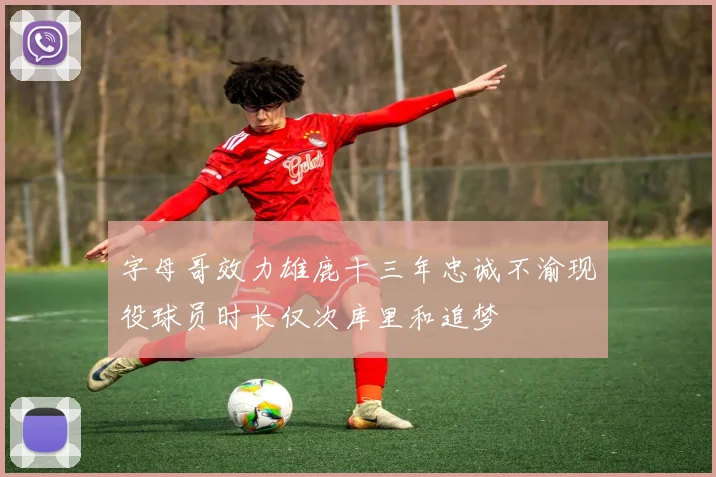 字母哥效力雄鹿十三年忠诚不渝现役球员时长仅次库里和追梦