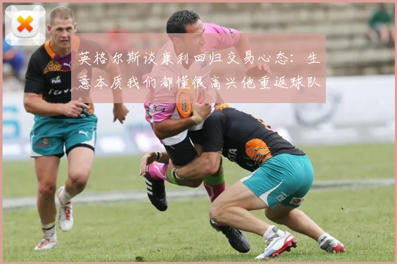 英格尔斯谈康利回归交易心态：生意本质我们都懂很高兴他重返球队