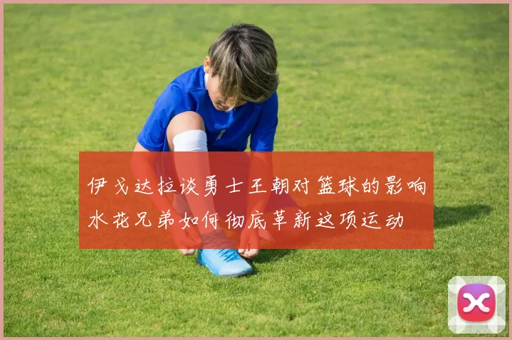 伊戈达拉谈勇士王朝对篮球的影响水花兄弟如何彻底革新这项运动