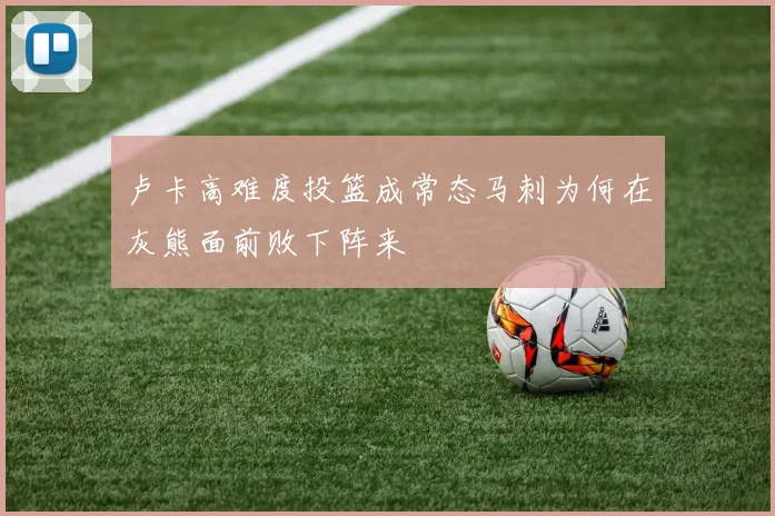 卢卡高难度投篮成常态马刺为何在灰熊面前败下阵来