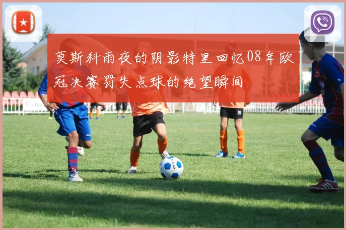 莫斯科雨夜的阴影特里回忆08年欧冠决赛罚失点球的绝望瞬间