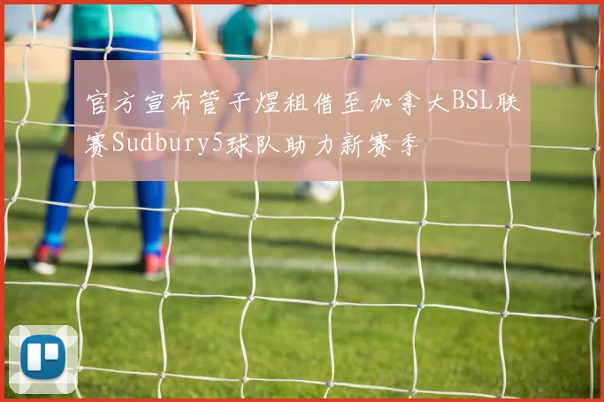 官方宣布管子煜租借至加拿大BSL联赛Sudbury5球队助力新赛季