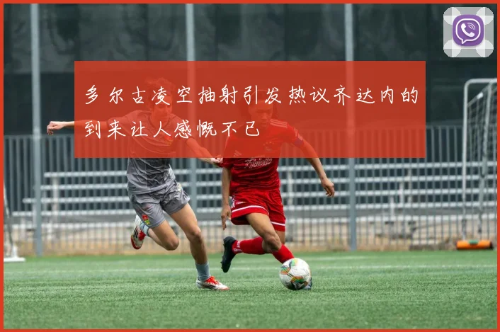 多尔古凌空抽射引发热议齐达内的到来让人感慨不已