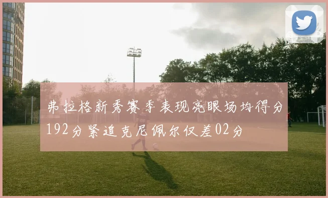 弗拉格新秀赛季表现亮眼场均得分192分紧追克尼佩尔仅差02分