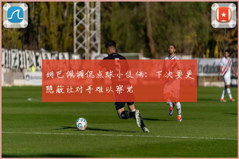 姆巴佩调侃点球小伎俩：下次要更隐蔽让对手难以察觉