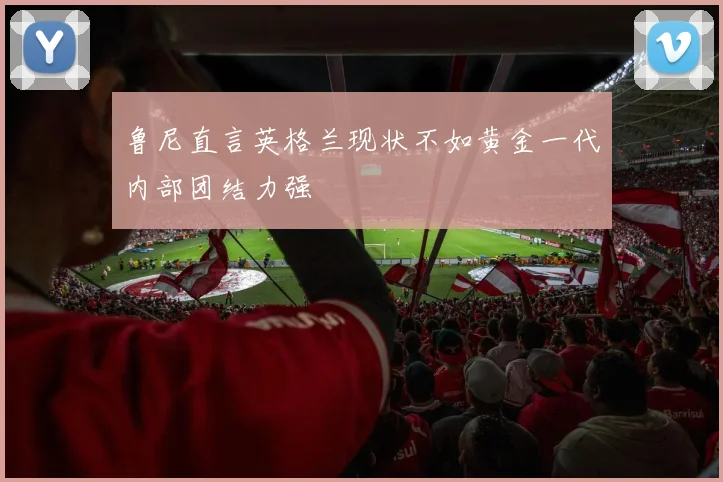 鲁尼直言英格兰现状不如黄金一代内部团结力强