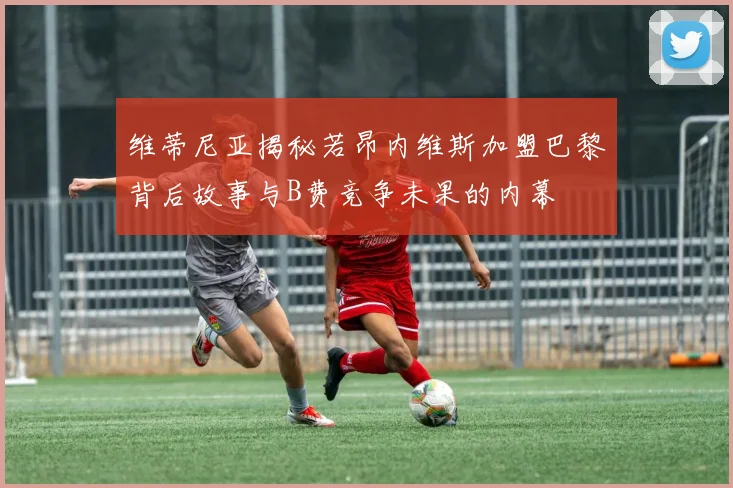 维蒂尼亚揭秘若昂内维斯加盟巴黎背后故事与B费竞争未果的内幕